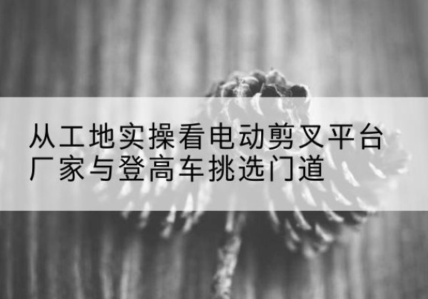 朝阳电动剪叉升降平台厂家-从工地实操看电动剪叉平台厂家与登高车挑选门道